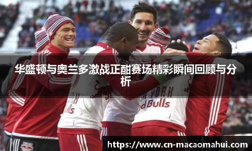 华盛顿与奥兰多激战正酣赛场精彩瞬间回顾与分析